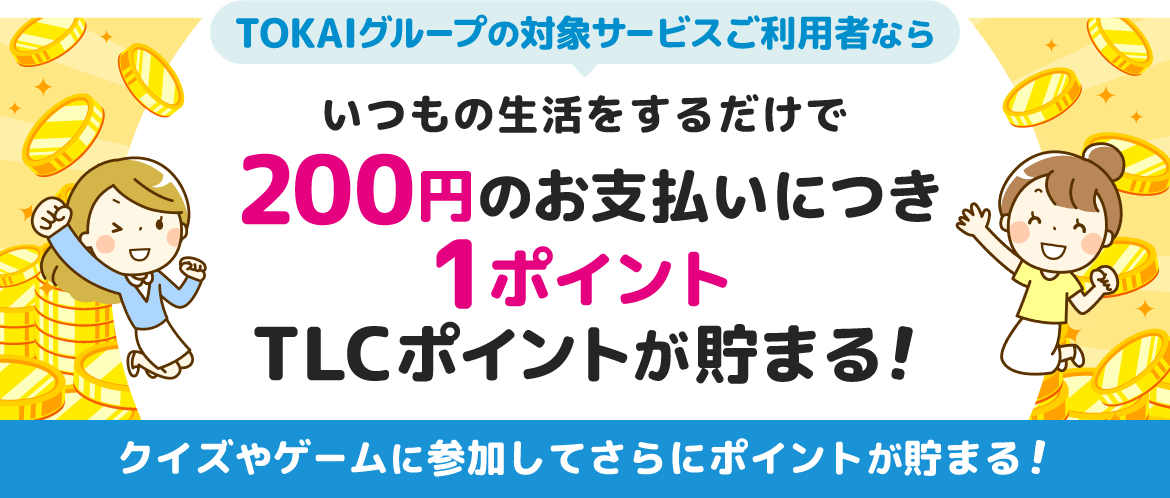 TOKAIグループの対象サービスご利用者ならいつもの生活をするだけで自動的に200円のお支払いにつき1ポイントTLCポイントが貯まる！クイズやゲームに参加してさらにポイントが貯まる！