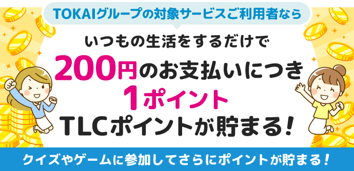 TOKAIグループの対象サービスご利用者ならいつもの生活をするだけで自動的に200円のお支払いにつき1ポイントTLCポイントが貯まる！クイズやゲームに参加してさらにポイントが貯まる！