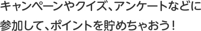 キャンペーンやクイズ、アンケートなどに参加して、ポイントを貯めちゃおう！