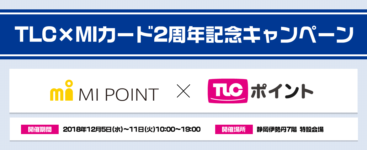TLC×MIカ-ド2周年記念キャンペ-ン 開催期間:2018年12月5日(水)~11日(火)10:00~19:00 開催場所:静岡伊勢丹7階 特設会場